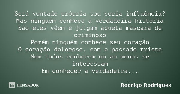 Será vontade própria sou seria influência? Mas ninguém conhece a verdadeira historia São eles vêem e julgam aquela mascara de criminoso Porém ninguém conhece se... Frase de Rodrigo Rodrigues.