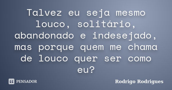 Talvez eu seja mesmo louco, solitário, abandonado e indesejado, mas porque quem me chama de louco quer ser como eu?... Frase de Rodrigo Rodrigues.