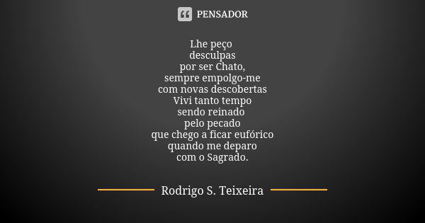 Lhe peço desculpas
por ser Chato,
sempre empolgo-me
com novas descobertas
Vivi tanto tempo
sendo reinado pelo pecado
que chego a ficar eufórico
quando me deparo... Frase de Rodrigo S. Teixeira.