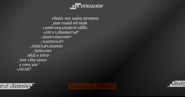 Tenho um santo protetor
que cuida de mim
como seu próprio filho,
Uns o chamam de
Santo Guerreio
e outros de
Orixá da Guerra,
Sinto-me
feliz e forte
por Esta jun... Frase de Rodrigo S. Teixeira.