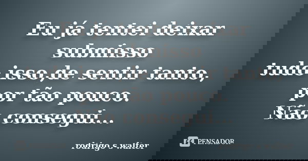 Eu já tentei deixar submisso tudo isso,de sentir tanto, por tão pouco. Não consegui...... Frase de Rodrigo S Walter.