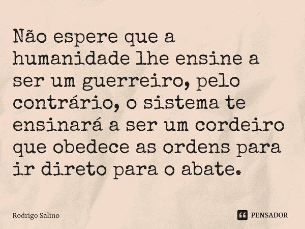 ⁠Não espere que a humanidade lhe ensine a ser um guerreiro, pelo contrário, o sistema te ensinará a ser um cordeiro que obedece as ordens para ir direto para o ... Frase de Rodrigo Salino.