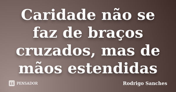 Caridade não se faz de braços cruzados, mas de mãos estendidas... Frase de Rodrigo Sanches.