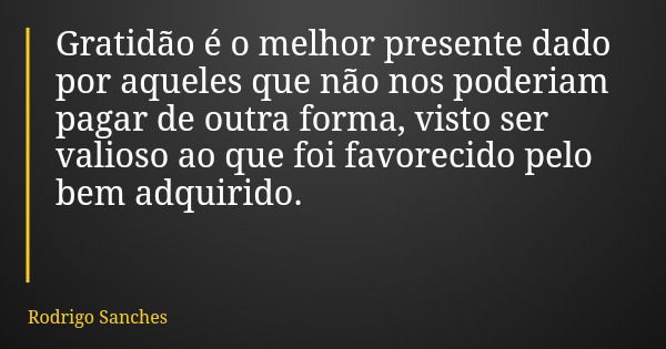 Gratidão é o melhor presente dado por aqueles que não nos poderiam pagar de outra forma, visto ser valioso ao que foi favorecido pelo bem adquirido.... Frase de Rodrigo Sanches.
