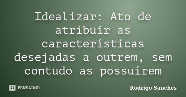 Idealizar: Ato de atribuir as características desejadas a outrem, sem contudo as possuírem... Frase de Rodrigo Sanches.