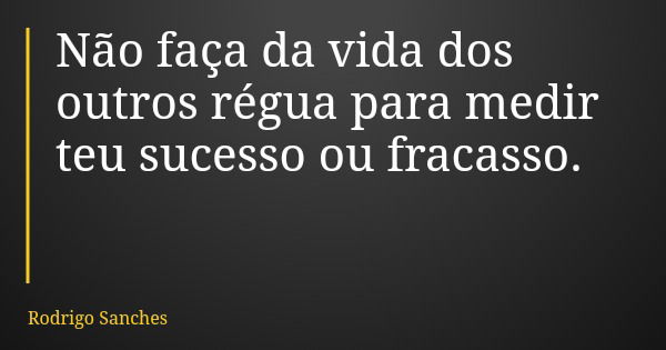 Não faça da vida dos outros régua para medir teu sucesso ou fracasso.... Frase de Rodrigo Sanches.