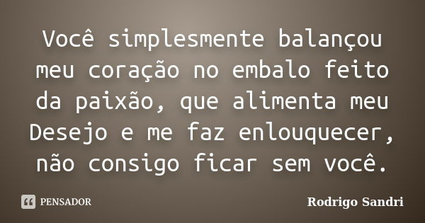 Você simplesmente balançou meu coração no embalo feito da paixão, que alimenta meu Desejo e me faz enlouquecer, não consigo ficar sem você.... Frase de Rodrigo Sandri.