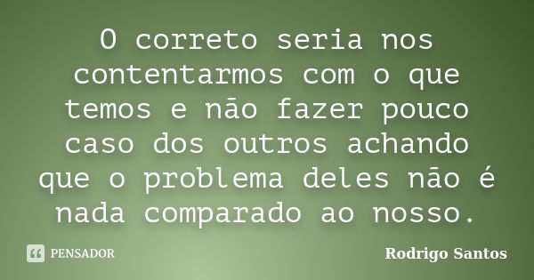 O correto seria nos contentarmos com o que temos e não fazer pouco caso dos outros achando que o problema deles não é nada comparado ao nosso.... Frase de Rodrigo Santos.