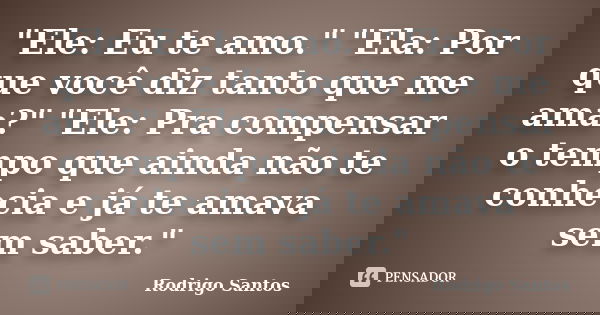 "Ele: Eu te amo." "Ela: Por que você diz tanto que me ama?" "Ele: Pra compensar o tempo que ainda não te conhecia e já te amava sem sab... Frase de Rodrigo santos.