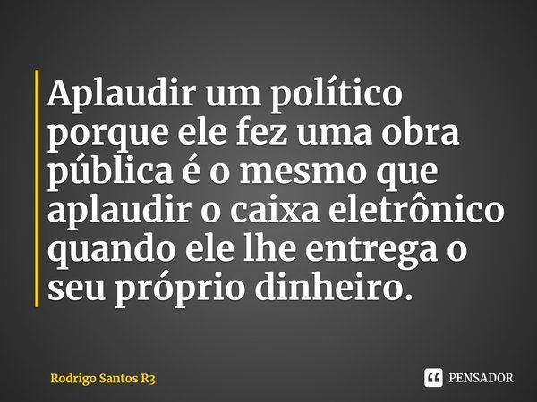 ⁠Aplaudir um político porque ele fez uma obra pública é o mesmo que aplaudir o caixa eletrônico quando ele lhe entrega o seu próprio dinheiro.... Frase de Rodrigo Santos R3.