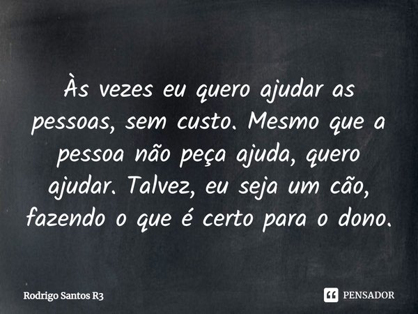 Às vezes eu quero ajudar as pessoas, sem custo. Mesmo que a pessoa não peça ajuda, quero ajudar. Talvez, eu seja um cão, fazendo o que é certo para o dono.... Frase de Rodrigo Santos R3.