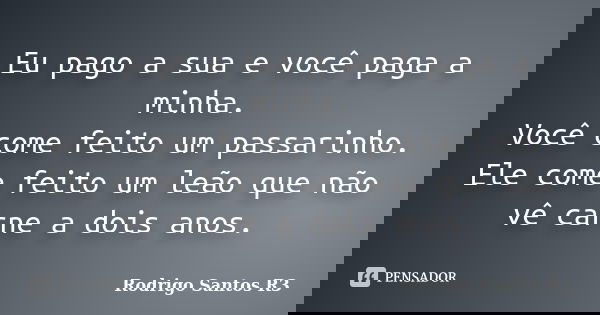 Eu pago a sua e você paga a minha. Você come feito um passarinho. Ele come feito um leão que não vê carne a dois anos.... Frase de Rodrigo Santos R3.