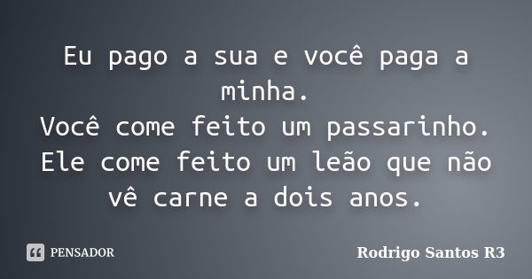 Eu pago a sua e você paga a minha. Você come feito um passarinho. Ele come feito um leão que não vê carne a dois anos.... Frase de Rodrigo Santos R3.