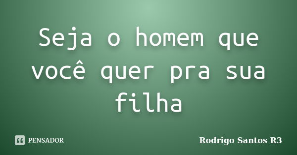 Seja o homem que você quer pra sua filha... Frase de Rodrigo Santos R3.