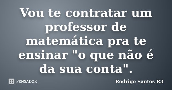 Vou te contratar um professor de matemática pra te ensinar "o que não é da sua conta".... Frase de Rodrigo Santos R3.