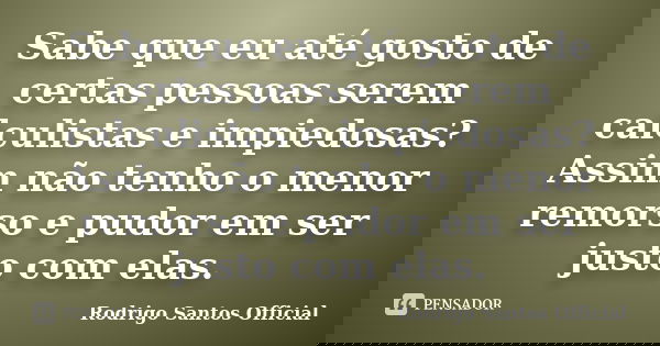 Sabe que eu até gosto de certas pessoas serem calculistas e impiedosas? Assim não tenho o menor remorso e pudor em ser justo com elas.... Frase de Rodrigo Santos Official.