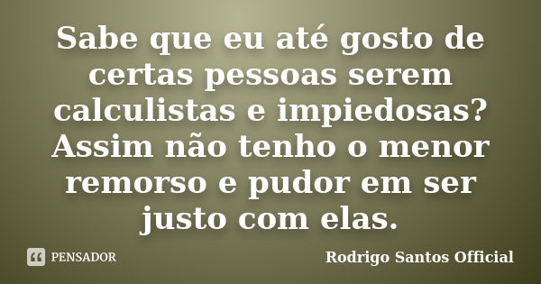 Sabe que eu até gosto de certas pessoas serem calculistas e impiedosas? Assim não tenho o menor remorso e pudor em ser justo com elas.... Frase de Rodrigo Santos Official.