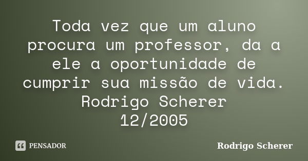 Toda vez que um aluno procura um professor, da a ele a oportunidade de cumprir sua missão de vida. Rodrigo Scherer 12/2005... Frase de Rodrigo Scherer.