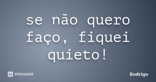 se não quero faço, fiquei quieto!... Frase de Rodrigo.