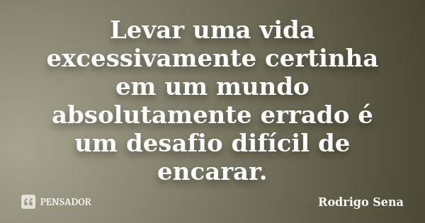 Levar uma vida excessivamente certinha em um mundo absolutamente errado é um desafio difícil de encarar.... Frase de Rodrigo Sena.