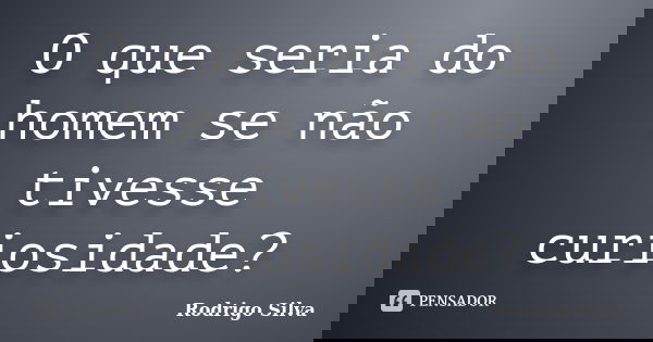 O que seria do homem se não tivesse curiosidade?... Frase de Rodrigo Silva.