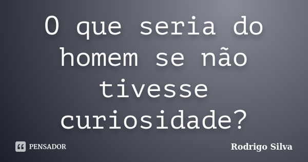 O que seria do homem se não tivesse curiosidade?... Frase de Rodrigo Silva.