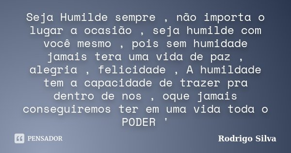 Seja Humilde sempre , não importa o lugar a ocasião , seja humilde com você mesmo , pois sem humidade jamais tera uma vida de paz , alegria , felicidade , A hum... Frase de Rodrigo Silva.