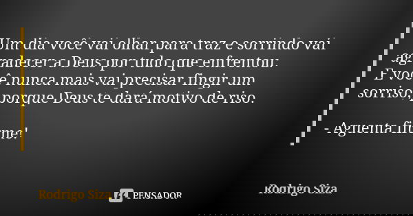 Um dia você vai olhar para traz e sorrindo vai agradecer a Deus por tudo que enfrentou. E você nunca mais vai precisar fingir um sorriso, porque Deus te dará mo... Frase de Rodrigo Siza.