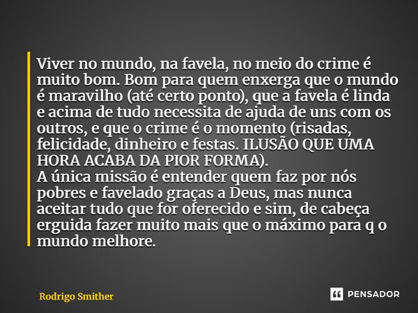 ⁠Viver no mundo, na favela, no meio do crime é muito bom. Bom para quem enxerga que o mundo é maravilho (até certo ponto), que a favela é linda e acima de tudo ... Frase de Rodrigo Smither.