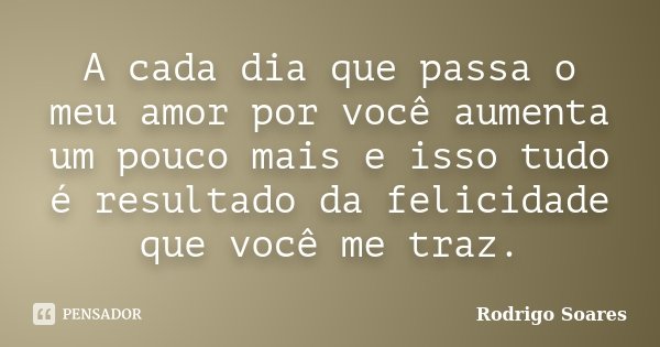 A cada dia que passa o meu amor por você aumenta um pouco mais e isso tudo é resultado da felicidade que você me traz.... Frase de Rodrigo Soares.