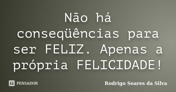 Não há conseqüências para ser FELIZ. Apenas a própria FELICIDADE!... Frase de Rodrigo Soares da Silva.