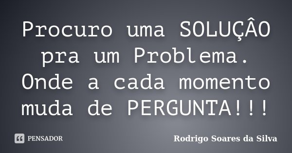 Procuro uma SOLUÇÂO pra um Problema. Onde a cada momento muda de PERGUNTA!!!... Frase de Rodrigo Soares da Silva.