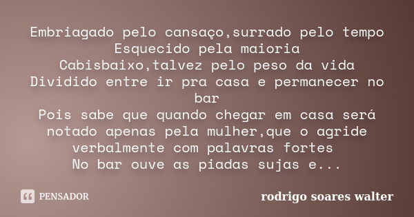 Embriagado pelo cansaço,surrado pelo tempo Esquecido pela maioria Cabisbaixo,talvez pelo peso da vida Dividido entre ir pra casa e permanecer no bar Pois sabe q... Frase de Rodrigo Soares Walter.