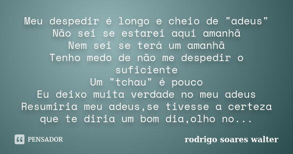 Meu despedir é longo e cheio de "adeus" Não sei se estarei aqui amanhã Nem sei se terá um amanhã Tenho medo de não me despedir o suficiente Um "t... Frase de Rodrigo Soares Walter.