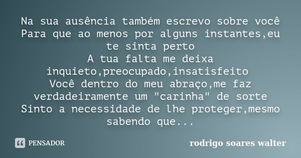 Na sua ausência também escrevo sobre você Para que ao menos por alguns instantes,eu te sinta perto A tua falta me deixa inquieto,preocupado,insatisfeito Você de... Frase de Rodrigo Soares Walter.