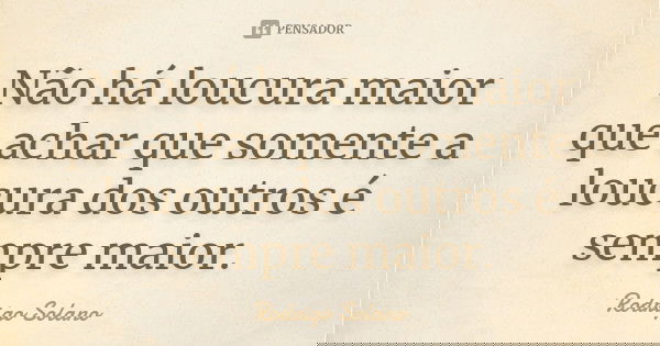 Não há loucura maior que achar que somente a loucura dos outros é sempre maior.... Frase de Rodrigo Solano.