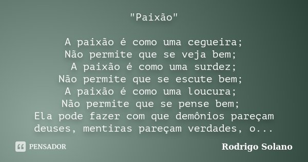 "Paixão" A paixão é como uma cegueira; Não permite que se veja bem; A paixão é como uma surdez; Não permite que se escute bem; A paixão é como uma lou... Frase de Rodrigo Solano.
