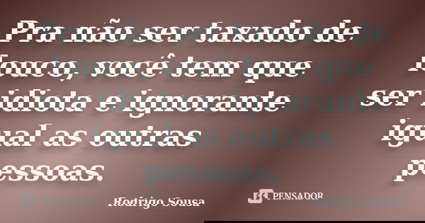 Pra não ser taxado de louco, você tem que ser idiota e ignorante igual as outras pessoas.... Frase de Rodrigo Sousa.