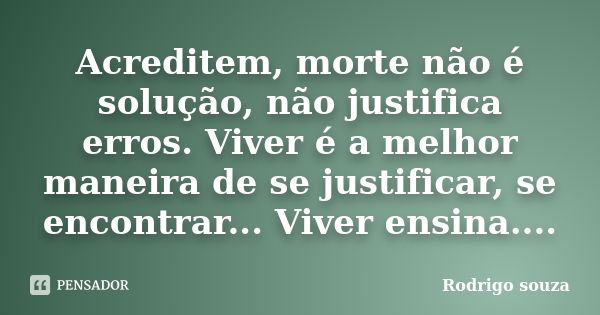 Acreditem, morte não é solução, não justifica erros. Viver é a melhor maneira de se justificar, se encontrar... Viver ensina....... Frase de Rodrigo Souza.