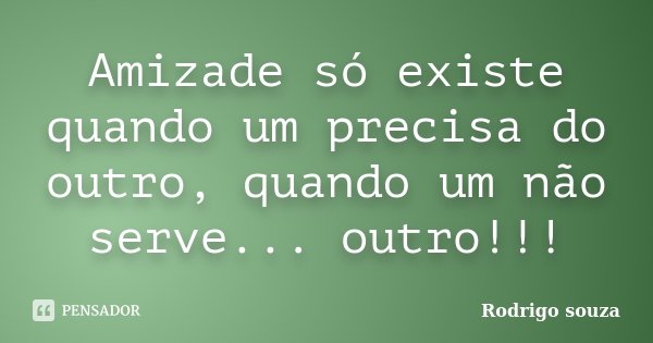 Amizade só existe quando um precisa do outro, quando um não serve... outro!!!... Frase de Rodrigo Souza.