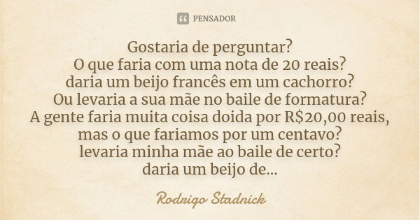 Gostaria de perguntar? O que faria com uma nota de 20 reais? daria um beijo francês em um cachorro? Ou levaria a sua mãe no baile de formatura? A gente faria mu... Frase de Rodrigo Stadnick.