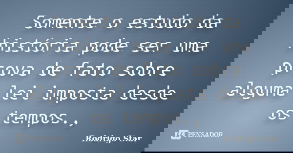Somente o estudo da história pode ser uma prova de fato sobre alguma lei imposta desde os tempos.,... Frase de Rodrigo Star.
