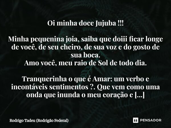 Oi minha doce Jujuba !!! Minha pequenina joia, saiba que doiii ficar longe de você, de seu cheiro, de sua voz e do gosto de sua boca. Amo você, meu raio de Sol... Frase de Rodrigo Tadeu (Rodrigão Federal).