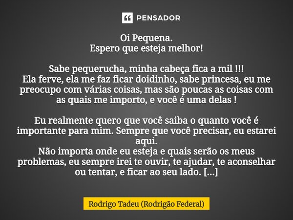 Oi Pequena. Espero que esteja melhor! Sabe pequerucha, minha cabeça fica a mil !!! Ela ferve, ela me faz ficar doidinho, sabe princesa, eu me preocupo com vári... Frase de Rodrigo Tadeu (Rodrigão Federal).