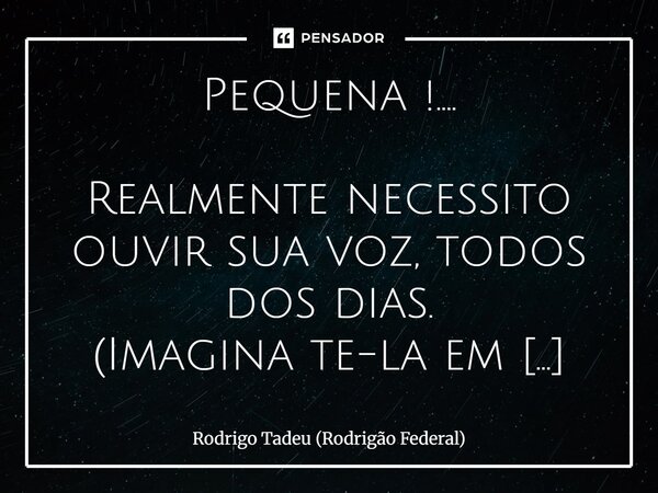 Pequena !.... Realmente necessito ouvir sua voz, todos dos dias. (Imagina te-la em meus braços) A minha vida seria muito menos especial se não estivesse aqui, ... Frase de Rodrigo Tadeu (Rodrigão Federal).