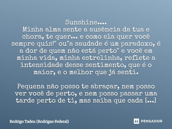 Sunshine.... Minha alma sente a ausência da tua e chora, te quer... e como ela quer você sempre quis!" ou "a saudade é um paradoxo, é a dor de quem nã... Frase de Rodrigo Tadeu (Rodrigão Federal).