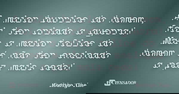 A maior burrice do homem, foi ter criado a guerra! Mas a maior tolice do homem´é não ter ensinado a paz mais cedo!... Frase de Rodrigo Tiné.