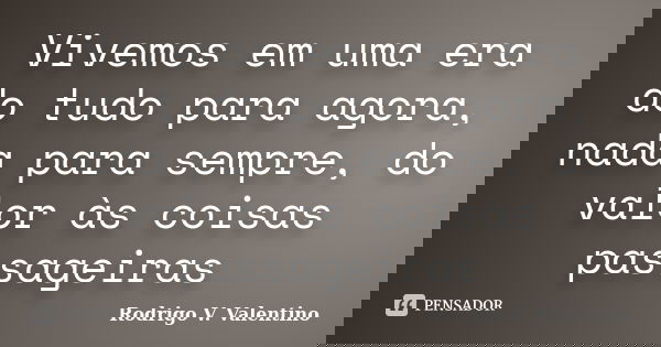 Vivemos em uma era do tudo para agora, nada para sempre, do valor às coisas passageiras... Frase de Rodrigo V. Valentino.