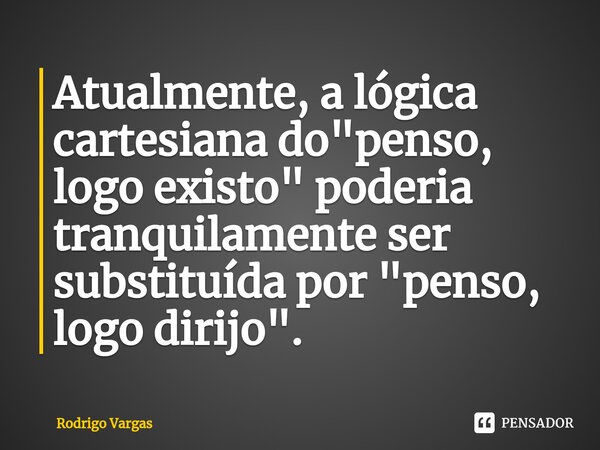 ⁠Atualmente, a lógica cartesiana do "penso, logo existo" poderia tranquilamente ser substituída por "penso, logo dirijo".... Frase de Rodrigo Vargas.