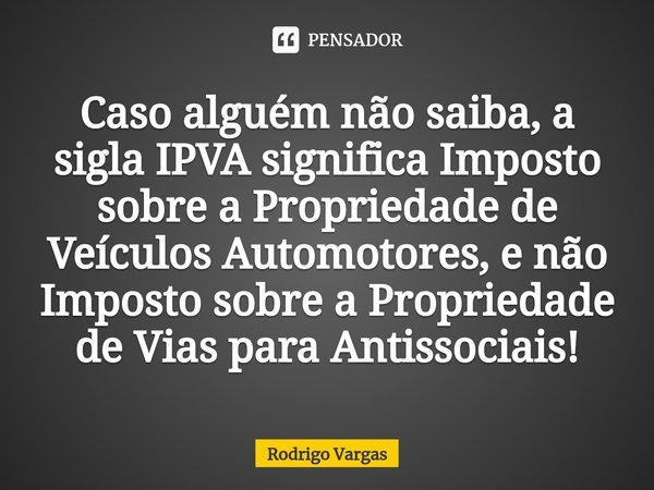 ⁠Caso alguém não saiba, a sigla IPVA significa Imposto sobre a Propriedade de Veículos Automotores, e não Imposto sobre a Propriedade de Vias para Antissociais!... Frase de Rodrigo Vargas.
